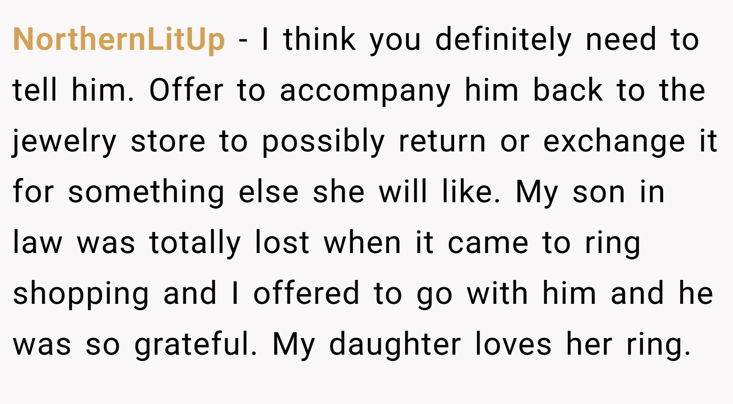 NorthernLitUp − I think you definitely need to tell him. Offer to accompany him back to the jewelry store to possibly return or exchange it for something else she will like. My son in law was totally lost when it came to ring shopping and I offered to go with him and he was so grateful. My daughter loves her ring.