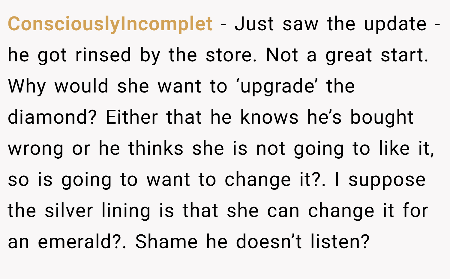 ConsciouslyIncomplet − Just saw the update - he got rinsed by the store. Not a great start. Why would she want to ‘upgrade’ the diamond? Either that he knows he’s bought wrong or he thinks she is not going to like it, so is going to want to change it?. I suppose the silver lining is that she can change it for an emerald?. Shame he doesn’t listen?