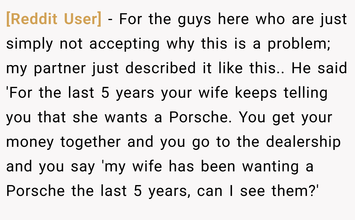 [Reddit User] − For the guys here who are just simply not accepting why this is a problem; my partner just described it like this.. He said 'For the last 5 years your wife keeps telling you that she wants a Porsche. You get your money together and you go to the dealership and you say 'my wife has been wanting a Porsche the last 5 years, can I see them?'