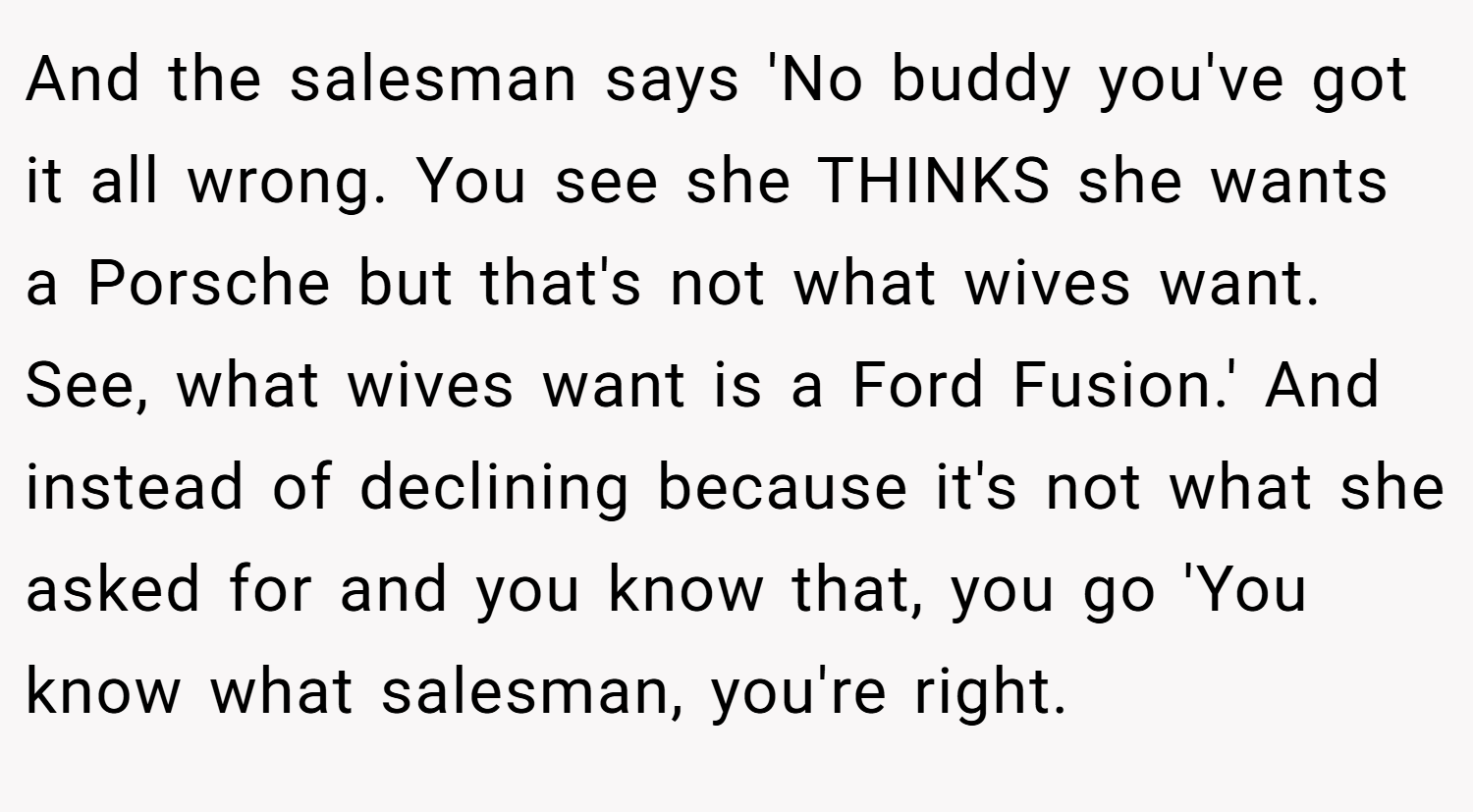 And the salesman says 'No buddy you've got it all wrong. You see she THINKS she wants a Porsche but that's not what wives want. See, what wives want is a Ford Fusion.' And instead of declining because it's not what she asked for and you know that, you go 'You know what salesman, you're right.