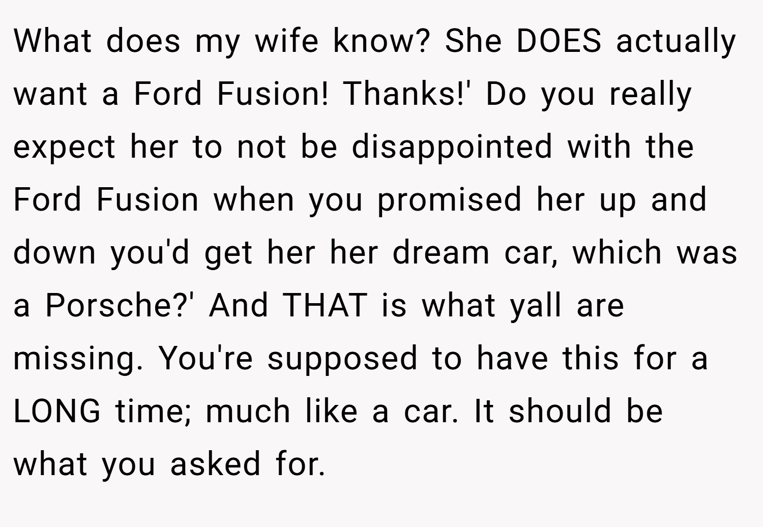 What does my wife know? She DOES actually want a Ford Fusion! Thanks!' Do you really expect her to not be disappointed with the Ford Fusion when you promised her up and down you'd get her her dream car, which was a Porsche?' And THAT is what yall are missing. You're supposed to have this for a LONG time; much like a car. It should be what you asked for.