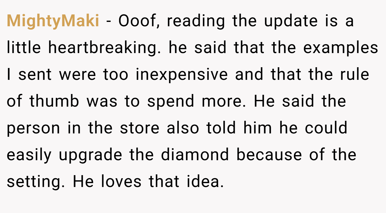 MightyMaki − Ooof, reading the update is a little heartbreaking. he said that the examples I sent were too inexpensive and that the rule of thumb was to spend more. He said the person in the store also told him he could easily upgrade the diamond because of the setting. He loves that idea.