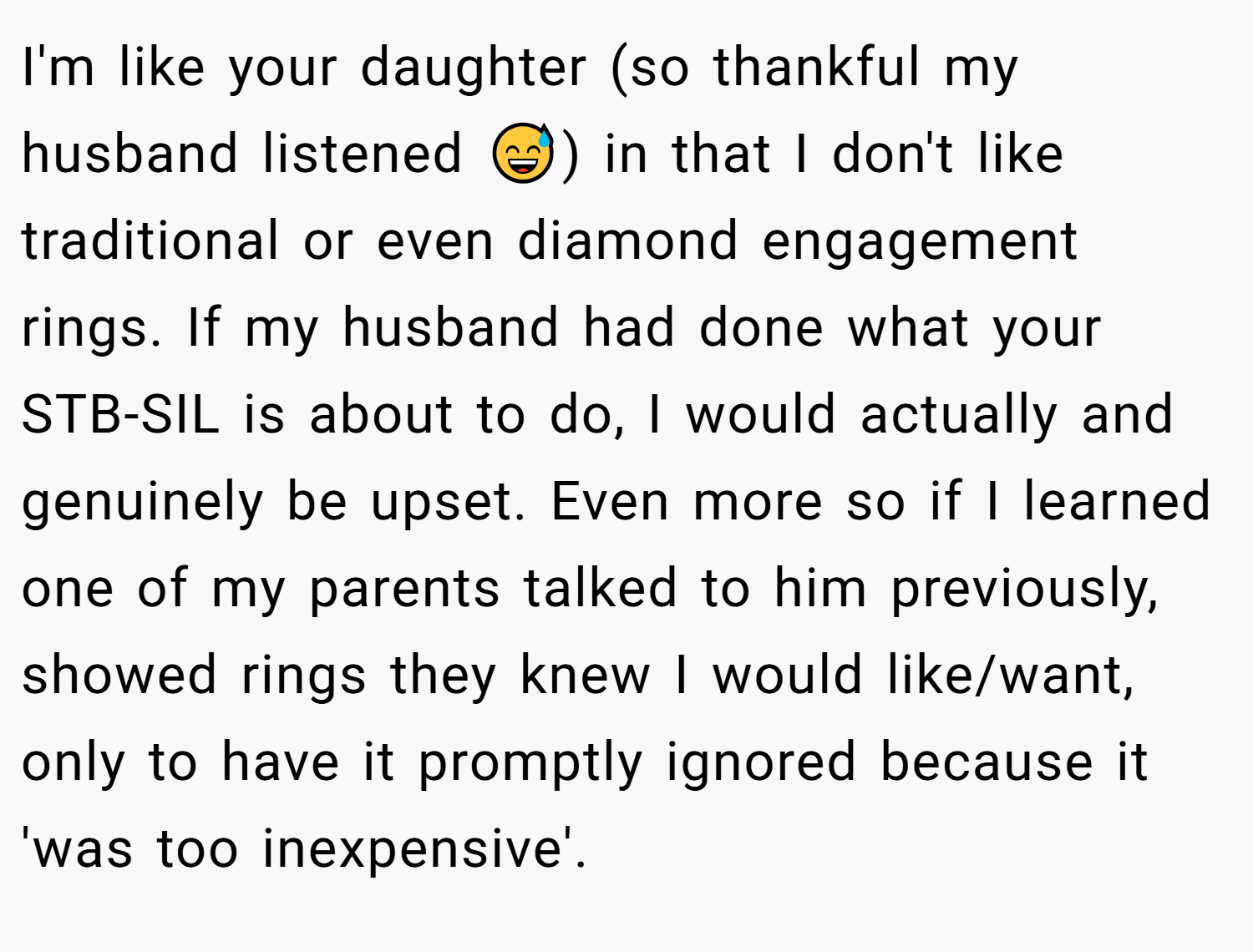 I'm like your daughter (so thankful my husband listened 😅) in that I don't like traditional or even diamond engagement rings. If my husband had done what your STB-SIL is about to do, I would actually and genuinely be upset. Even more so if I learned one of my parents talked to him previously, showed rings they knew I would like/want, only to have it promptly ignored because it 'was too inexpensive'.
