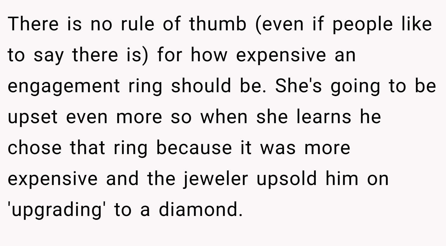 There is no rule of thumb (even if people like to say there is) for how expensive an engagement ring should be. She's going to be upset even more so when she learns he chose that ring because it was more expensive and the jeweler upsold him on 'upgrading' to a diamond.