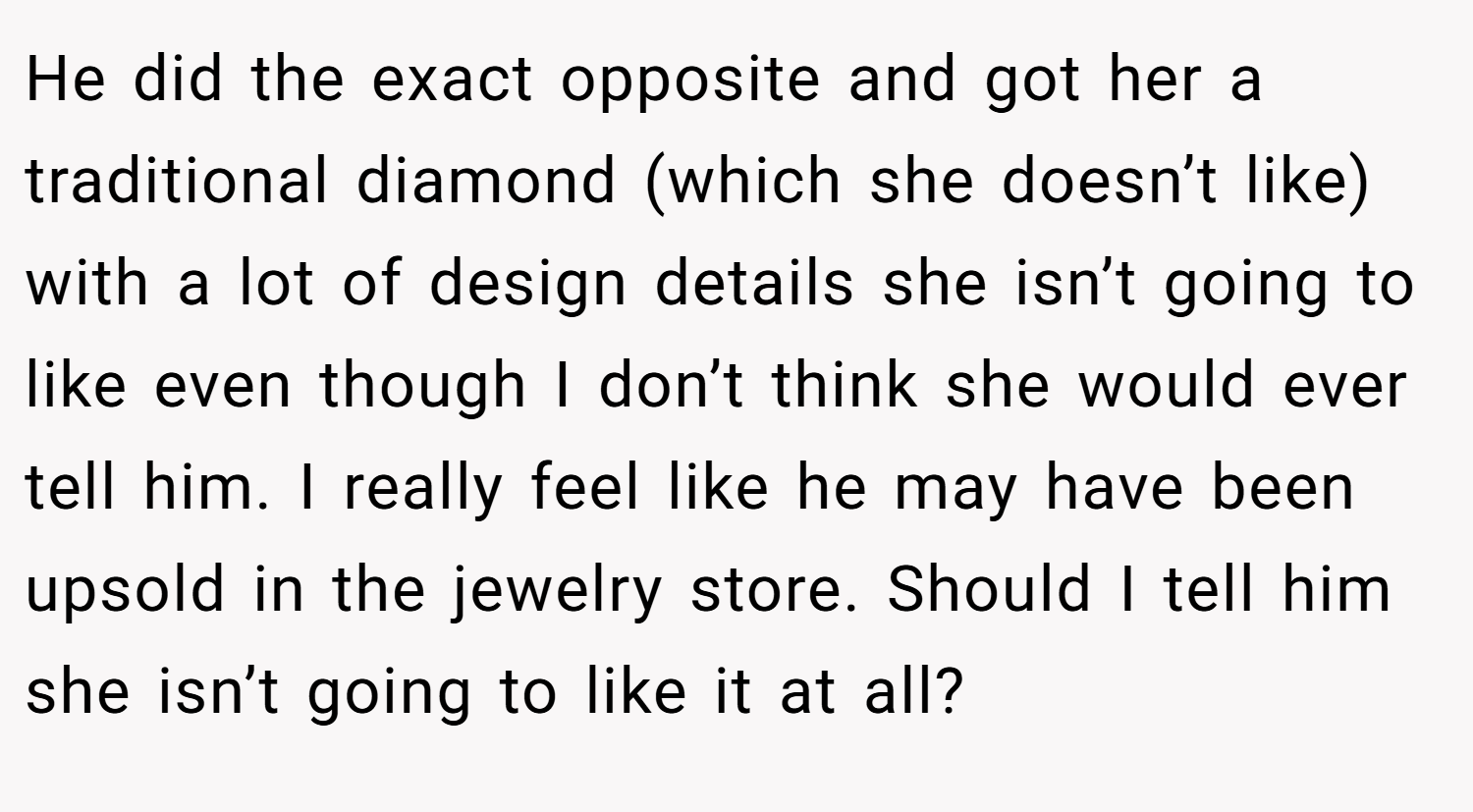 He did the exact opposite and got her a traditional diamond (which she doesn’t like) with a lot of design details she isn’t going to like even though I don’t think she would ever tell him. I really feel like he may have been upsold in the jewelry store. Should I tell him she isn’t going to like it at all?
