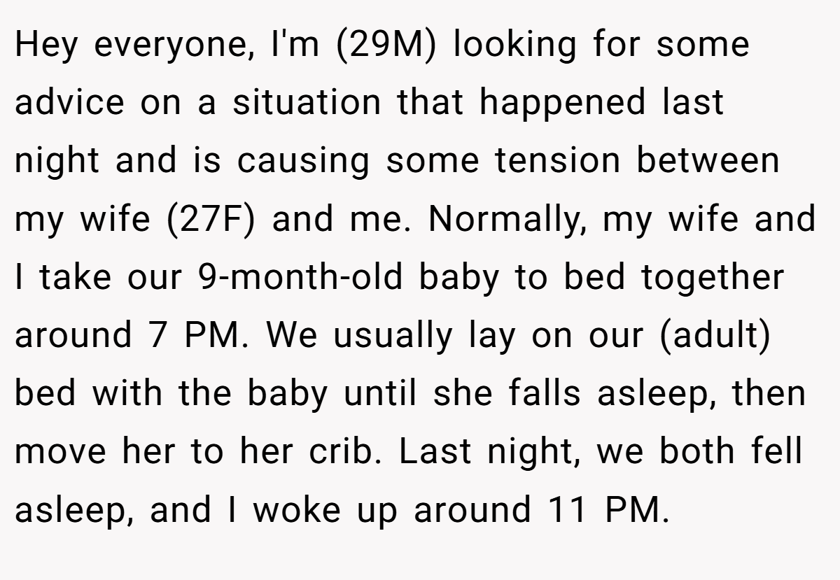 Hey everyone, I'm (29M) looking for some advice on a situation that happened last night and is causing some tension between my wife (27F) and me. Normally, my wife and I take our 9-month-old baby to bed together around 7 PM. We usually lay on our (adult) bed with the baby until she falls asleep, then move her to her crib. Last night, we both fell asleep, and I woke up around 11 PM.