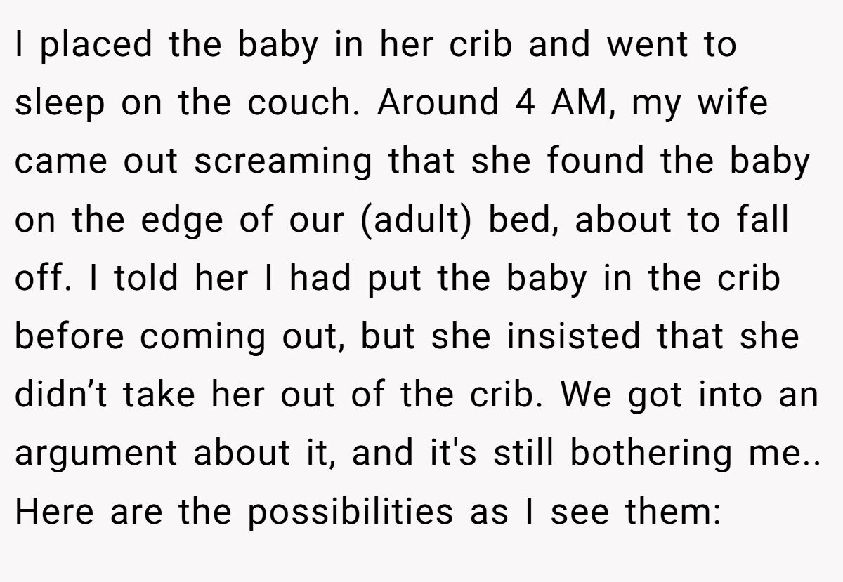 I placed the baby in her crib and went to sleep on the couch. Around 4 AM, my wife came out screaming that she found the baby on the edge of our (adult) bed, about to fall off. I told her I had put the baby in the crib before coming out, but she insisted that she didn’t take her out of the crib. We got into an argument about it, and it's still bothering me.. Here are the possibilities as I see them: