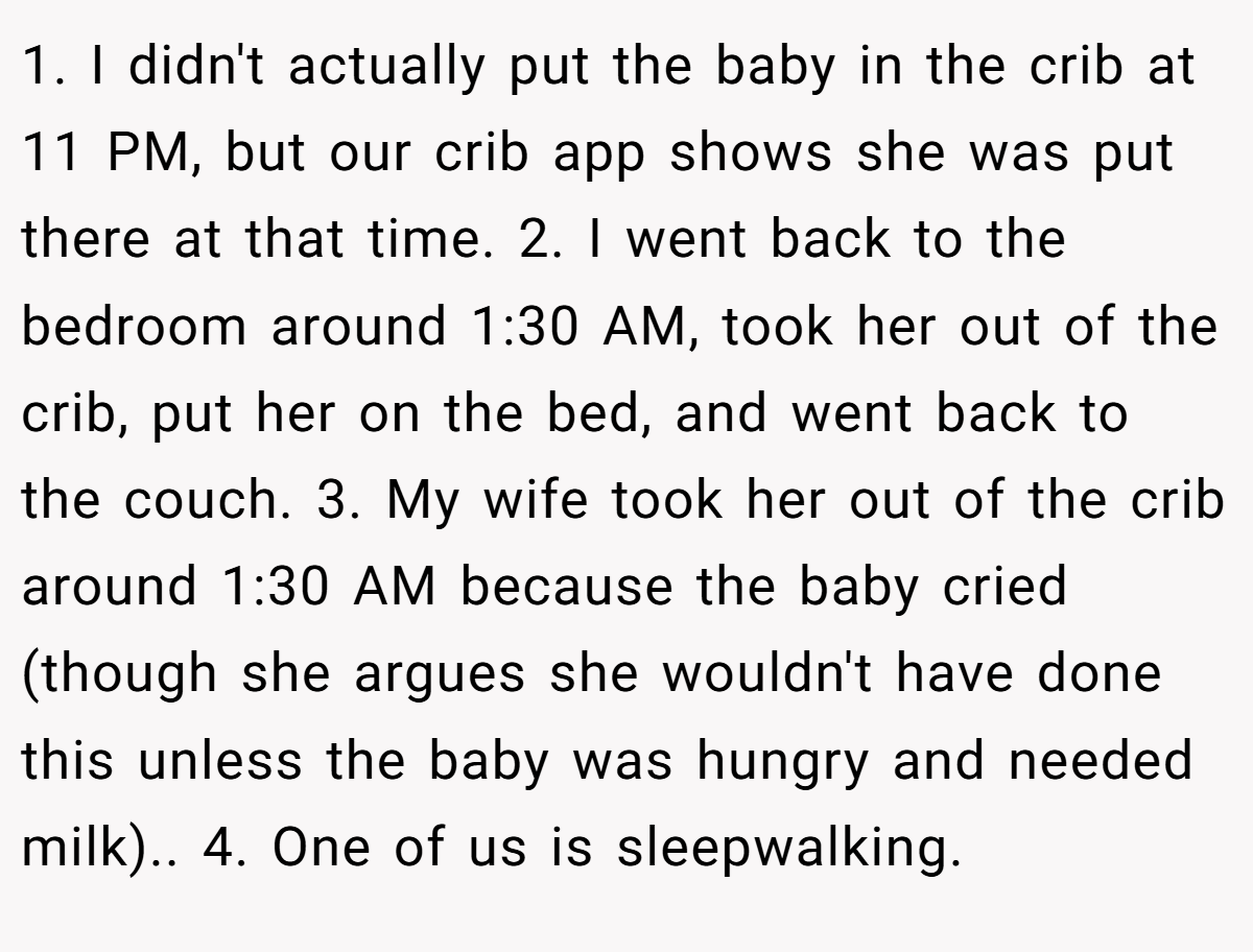 1. I didn't actually put the baby in the crib at 11 PM, but our crib app shows she was put there at that time. 2. I went back to the bedroom around 1:30 AM, took her out of the crib, put her on the bed, and went back to the couch. 3. My wife took her out of the crib around 1:30 AM because the baby cried (though she argues she wouldn't have done this unless the baby was hungry and needed milk).. 4. One of us is sleepwalking.