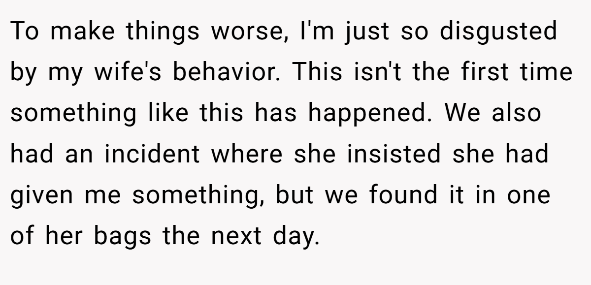 To make things worse, I'm just so disgusted by my wife's behavior. This isn't the first time something like this has happened. We also had an incident where she insisted she had given me something, but we found it in one of her bags the next day.