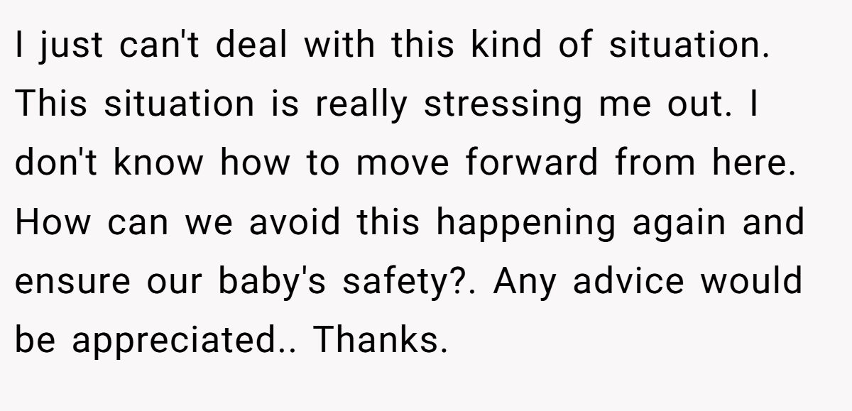 I just can't deal with this kind of situation. This situation is really stressing me out. I don't know how to move forward from here. How can we avoid this happening again and ensure our baby's safety?. Any advice would be appreciated.. Thanks.