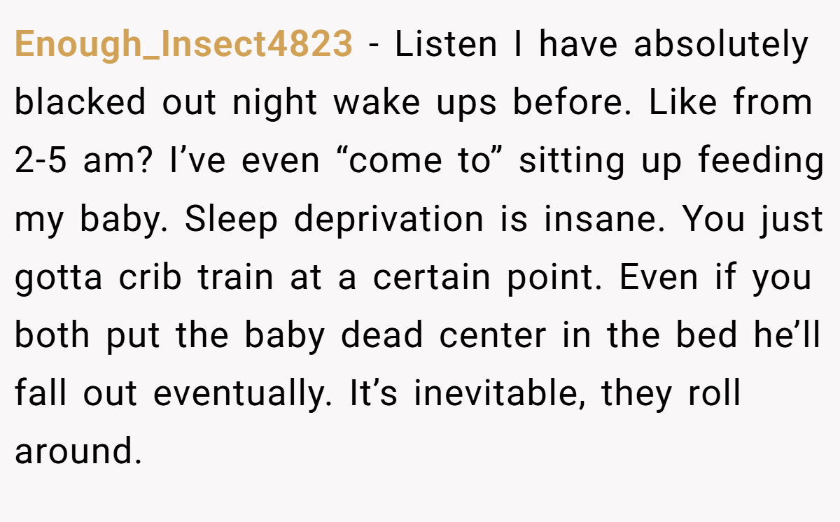 Enough_Insect4823 − Listen I have absolutely blacked out night wake ups before. Like from 2-5 am? I’ve even “come to” sitting up feeding my baby. Sleep deprivation is insane. You just gotta crib train at a certain point. Even if you both put the baby dead center in the bed he’ll fall out eventually. It’s inevitable, they roll around.