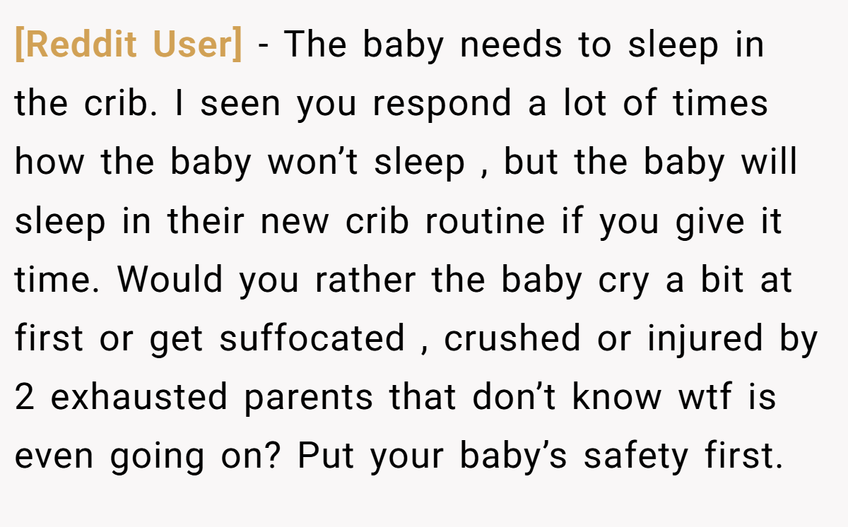 [Reddit User] − The baby needs to sleep in the crib. I seen you respond a lot of times how the baby won’t sleep , but the baby will sleep in their new crib routine if you give it time. Would you rather the baby cry a bit at first or get suffocated , crushed or injured by 2 exhausted parents that don’t know wtf is even going on? Put your baby’s safety first.