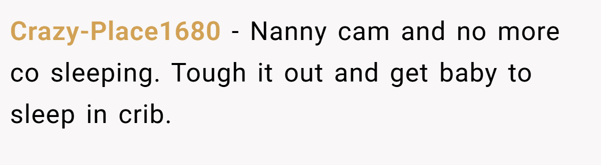 Crazy-Place1680 − Nanny cam and no more co sleeping. Tough it out and get baby to sleep in crib.