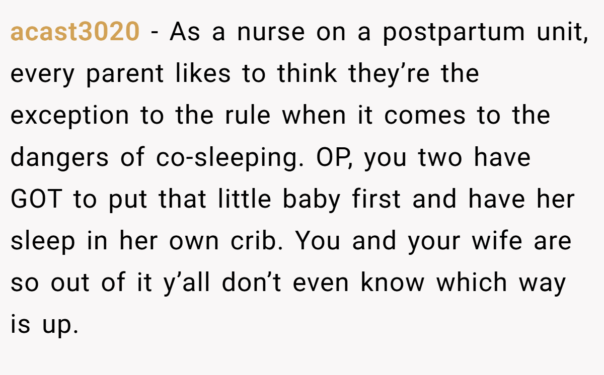 acast3020 − As a nurse on a postpartum unit, every parent likes to think they’re the exception to the rule when it comes to the dangers of co-sleeping. OP, you two have GOT to put that little baby first and have her sleep in her own crib. You and your wife are so out of it y’all don’t even know which way is up.