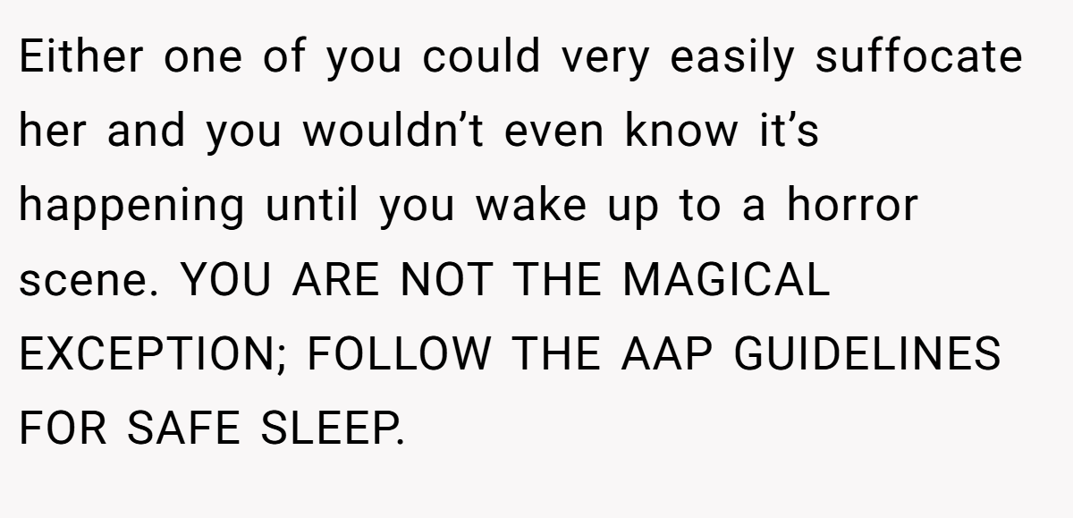 Either one of you could very easily suffocate her and you wouldn’t even know it’s happening until you wake up to a horror scene. YOU ARE NOT THE MAGICAL EXCEPTION; FOLLOW THE AAP GUIDELINES FOR SAFE SLEEP.