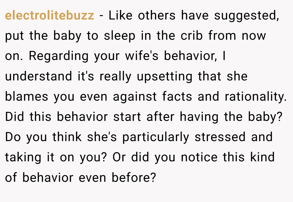electrolitebuzz − Like others have suggested, put the baby to sleep in the crib from now on. Regarding your wife's behavior, I understand it's really upsetting that she blames you even against facts and rationality. Did this behavior start after having the baby? Do you think she's particularly stressed and taking it on you? Or did you notice this kind of behavior even before?
