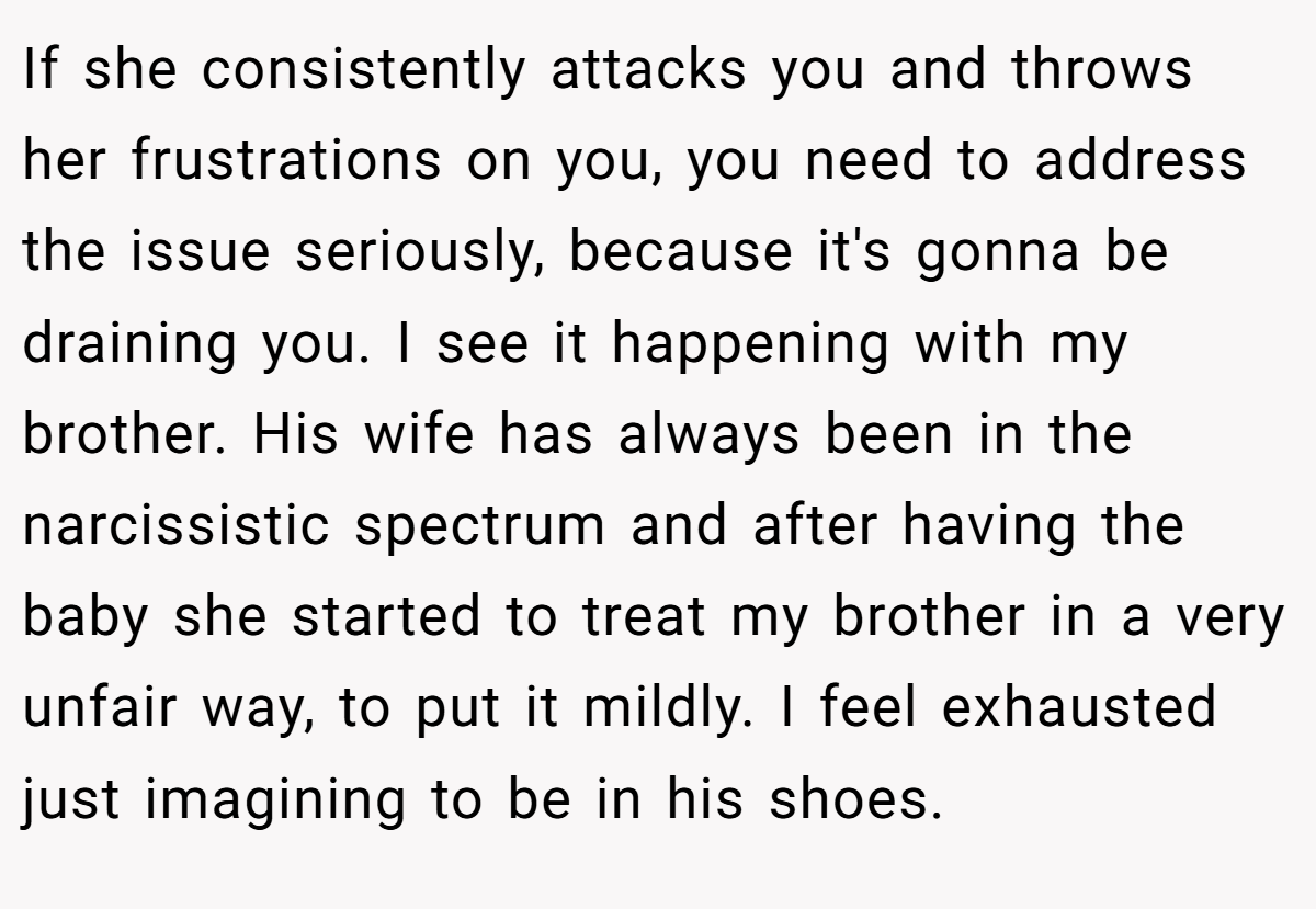 If she consistently attacks you and throws her frustrations on you, you need to address the issue seriously, because it's gonna be draining you. I see it happening with my brother. His wife has always been in the narcissistic spectrum and after having the baby she started to treat my brother in a very unfair way, to put it mildly. I feel exhausted just imagining to be in his shoes.