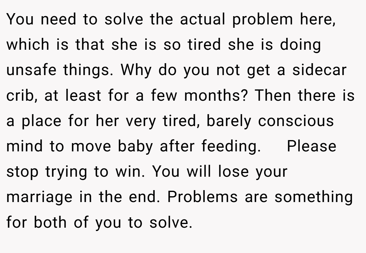 You need to solve the actual problem here, which is that she is so tired she is doing unsafe things. Why do you not get a sidecar crib, at least for a few months? Then there is a place for her very tired, barely conscious mind to move baby after feeding.    Please stop trying to win. You will lose your marriage in the end. Problems are something for both of you to solve. 