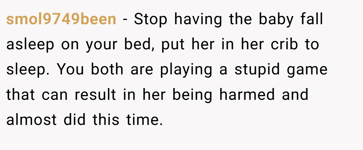 smol9749been − Stop having the baby fall asleep on your bed, put her in her crib to sleep. You both are playing a stupid game that can result in her being harmed and almost did this time.