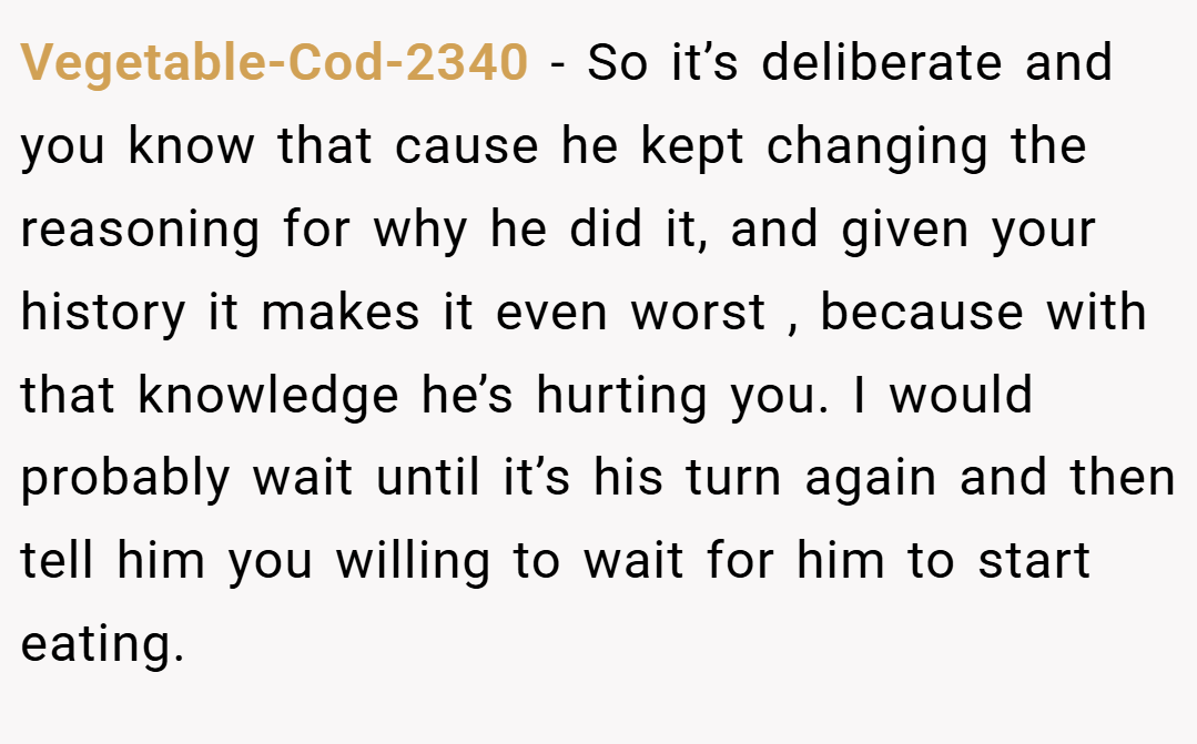 Vegetable-Cod-2340 − So it’s deliberate and you know that cause he kept changing the reasoning for why he did it, and given your history it makes it even worst , because with that knowledge he’s hurting you. I would probably wait until it’s his turn again and then tell him you willing to wait for him to start eating.