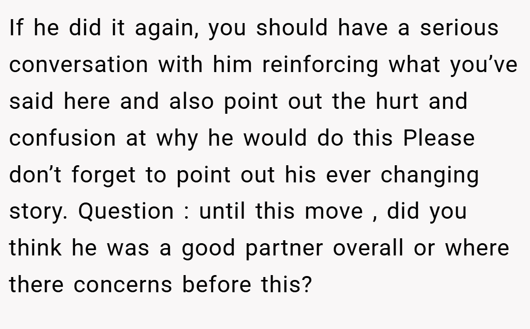 If he did it again, you should have a serious conversation with him reinforcing what you’ve said here and also point out the hurt and confusion at why he would do this Please don’t forget to point out his ever changing story. Question : until this move , did you think he was a good partner overall or where there concerns before this?