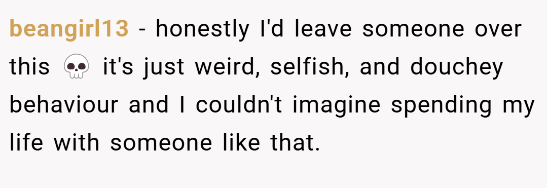 beangirl13 − honestly I'd leave someone over this 💀 it's just weird, selfish, and douchey behaviour and I couldn't imagine spending my life with someone like that.