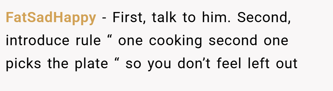 FatSadHappy − First, talk to him. Second, introduce rule “ one cooking second one picks the plate “ so you don’t feel left out