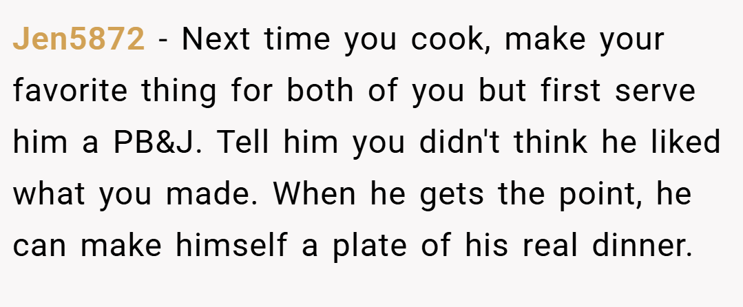 Jen5872 − Next time you cook, make your favorite thing for both of you but first serve him a PB&J. Tell him you didn't think he liked what you made. When he gets the point, he can make himself a plate of his real dinner.