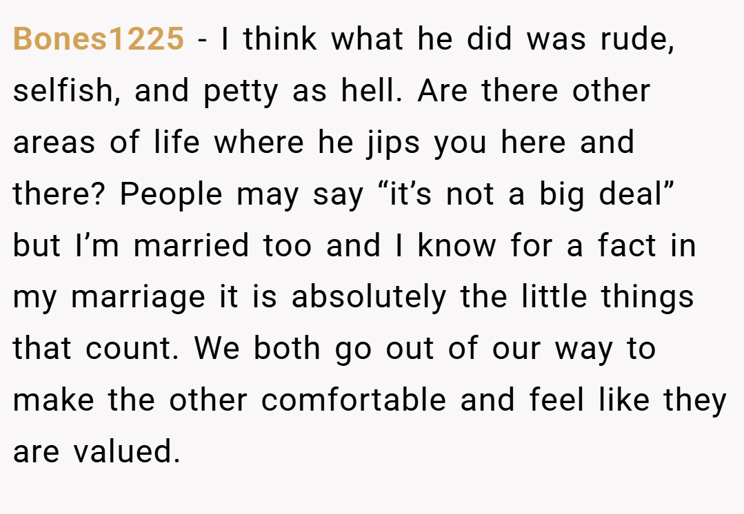 Bones1225 − I think what he did was rude, selfish, and petty as hell. Are there other areas of life where he jips you here and there? People may say “it’s not a big deal” but I’m married too and I know for a fact in my marriage it is absolutely the little things that count. We both go out of our way to make the other comfortable and feel like they are valued.