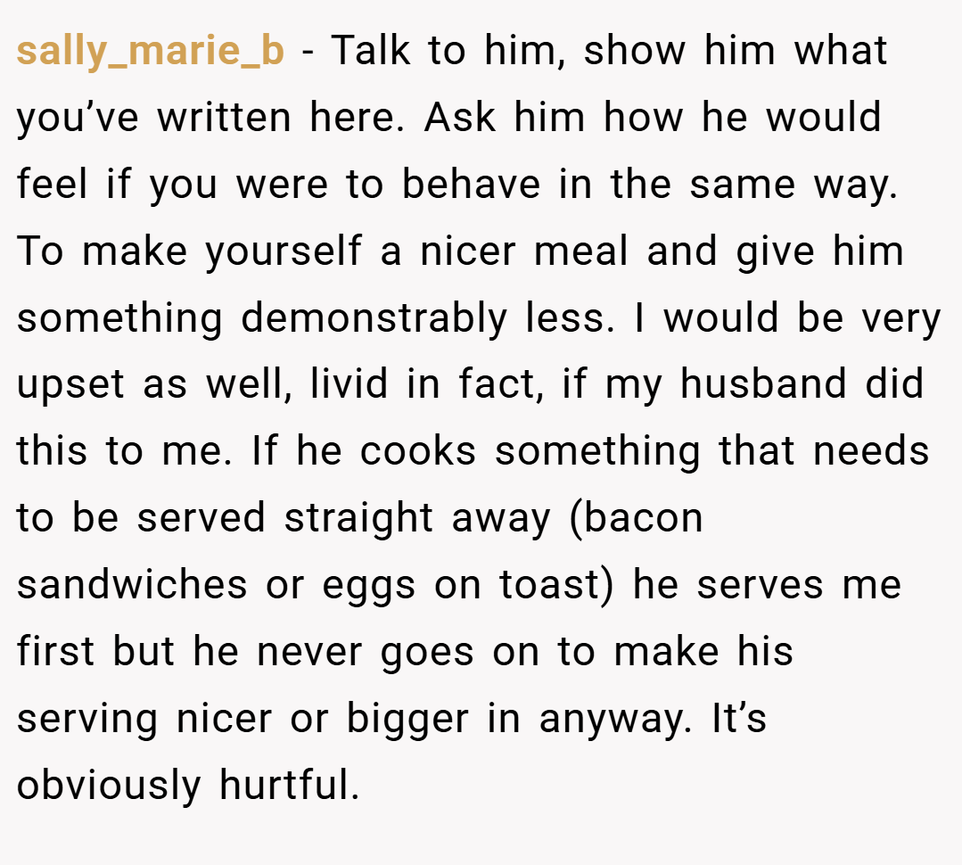 sally_marie_b − Talk to him, show him what you’ve written here. Ask him how he would feel if you were to behave in the same way. To make yourself a nicer meal and give him something demonstrably less. I would be very upset as well, livid in fact, if my husband did this to me. If he cooks something that needs to be served straight away (bacon sandwiches or eggs on toast) he serves me first but he never goes on to make his serving nicer or bigger in anyway. It’s obviously hurtful.