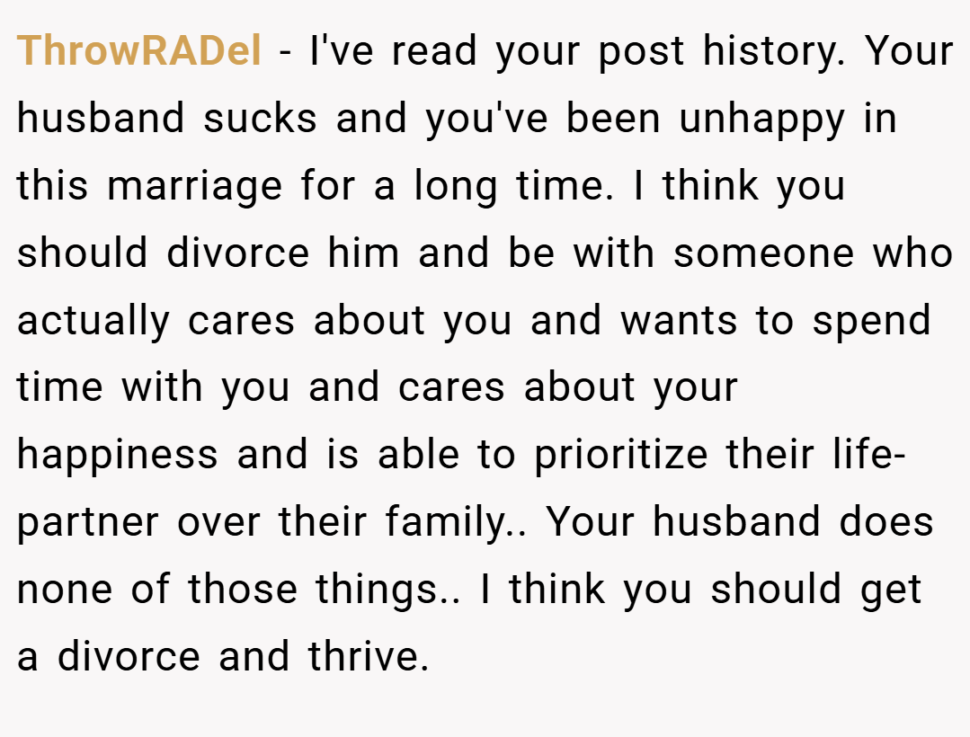 ThrowRADel − I've read your post history. Your husband sucks and you've been unhappy in this marriage for a long time. I think you should divorce him and be with someone who actually cares about you and wants to spend time with you and cares about your happiness and is able to prioritize their life-partner over their family.. Your husband does none of those things.. I think you should get a divorce and thrive.