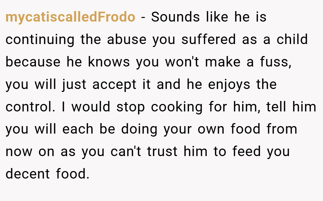 mycatiscalledFrodo − Sounds like he is continuing the abuse you suffered as a child because he knows you won't make a fuss, you will just accept it and he enjoys the control. I would stop cooking for him, tell him you will each be doing your own food from now on as you can't trust him to feed you decent food.