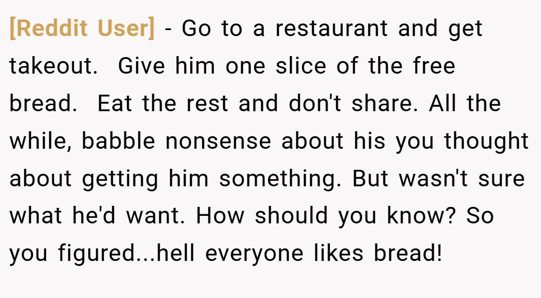 [Reddit User] − Go to a restaurant and get takeout.  Give him one slice of the free bread.  Eat the rest and don't share. All the while, babble nonsense about his you thought about getting him something. But wasn't sure what he'd want. How should you know? So you figured...hell everyone likes bread!