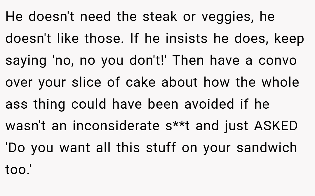He doesn't need the steak or veggies, he doesn't like those. If he insists he does, keep saying 'no, no you don't!' Then have a convo over your slice of cake about how the whole ass thing could have been avoided if he wasn't an inconsiderate s**t and just ASKED 'Do you want all this stuff on your sandwich too.'