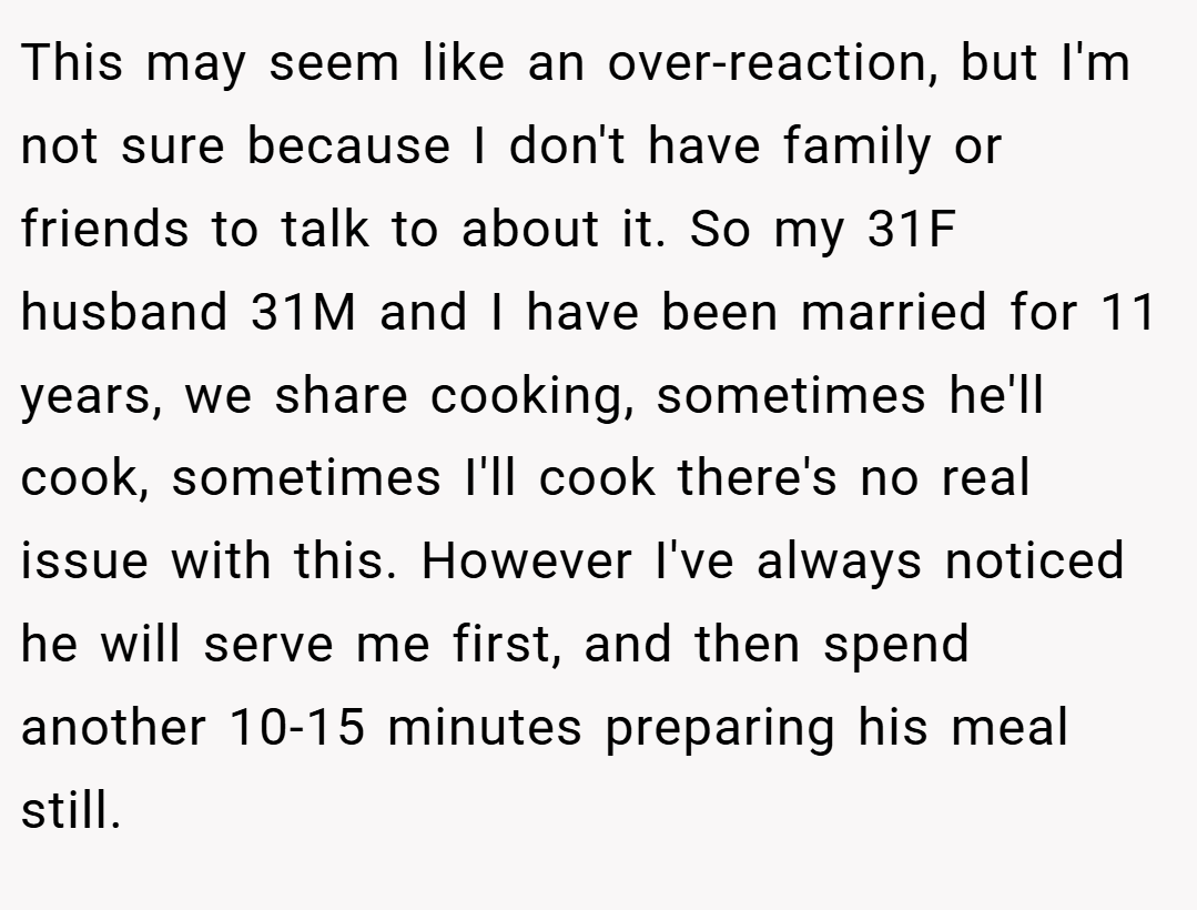 This may seem like an over-reaction, but I'm not sure because I don't have family or friends to talk to about it. So my 31F husband 31M and I have been married for 11 years, we share cooking, sometimes he'll cook, sometimes I'll cook there's no real issue with this. However I've always noticed he will serve me first, and then spend another 10-15 minutes preparing his meal still.