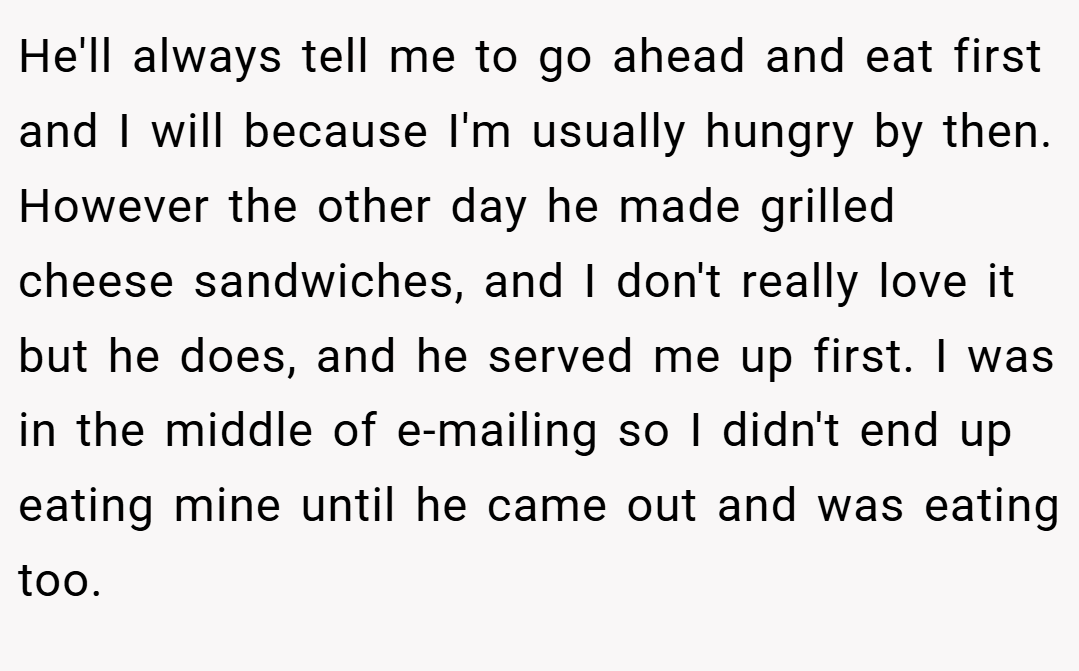 He'll always tell me to go ahead and eat first and I will because I'm usually hungry by then. However the other day he made grilled cheese sandwiches, and I don't really love it but he does, and he served me up first. I was in the middle of e-mailing so I didn't end up eating mine until he came out and was eating too.