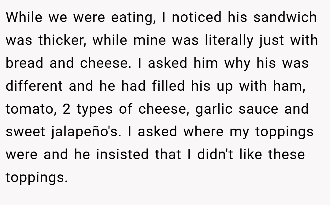 While we were eating, I noticed his sandwich was thicker, while mine was literally just with bread and cheese. I asked him why his was different and he had filled his up with ham, tomato, 2 types of cheese, garlic sauce and sweet jalapeño's. I asked where my toppings were and he insisted that I didn't like these toppings.