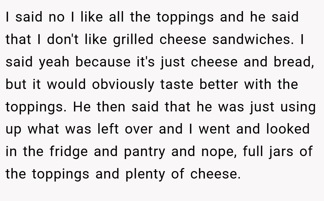 I said no I like all the toppings and he said that I don't like grilled cheese sandwiches. I said yeah because it's just cheese and bread, but it would obviously taste better with the toppings. He then said that he was just using up what was left over and I went and looked in the fridge and pantry and nope, full jars of the toppings and plenty of cheese.