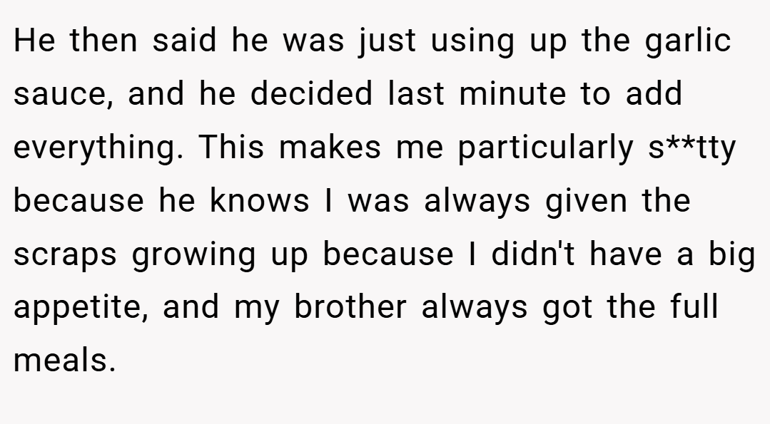 He then said he was just using up the garlic sauce, and he decided last minute to add everything. This makes me particularly s**tty because he knows I was always given the scraps growing up because I didn't have a big appetite, and my brother always got the full meals.