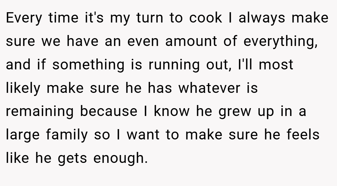 Every time it's my turn to cook I always make sure we have an even amount of everything, and if something is running out, I'll most likely make sure he has whatever is remaining because I know he grew up in a large family so I want to make sure he feels like he gets enough.