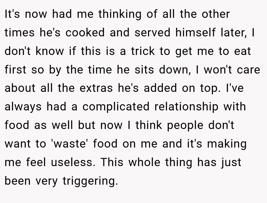 It's now had me thinking of all the other times he's cooked and served himself later, I don't know if this is a trick to get me to eat first so by the time he sits down, I won't care about all the extras he's added on top. I've always had a complicated relationship with food as well but now I think people don't want to 'waste' food on me and it's making me feel useless. This whole thing has just been very triggering.