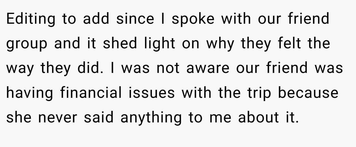 Editing to add since I spoke with our friend group and it shed light on why they felt the way they did. I was not aware our friend was having financial issues with the trip because she never said anything to me about it.