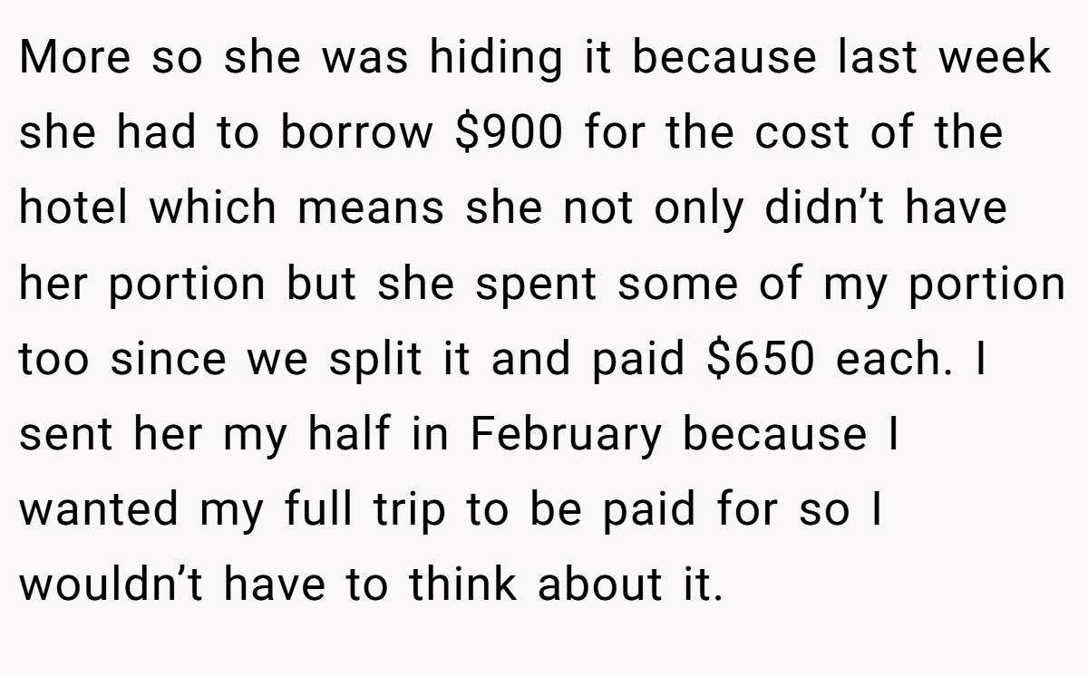 More so she was hiding it because last week she had to borrow $900 for the cost of the hotel which means she not only didn’t have her portion but she spent some of my portion too since we split it and paid $650 each. I sent her my half in February because I wanted my full trip to be paid for so I wouldn’t have to think about it.