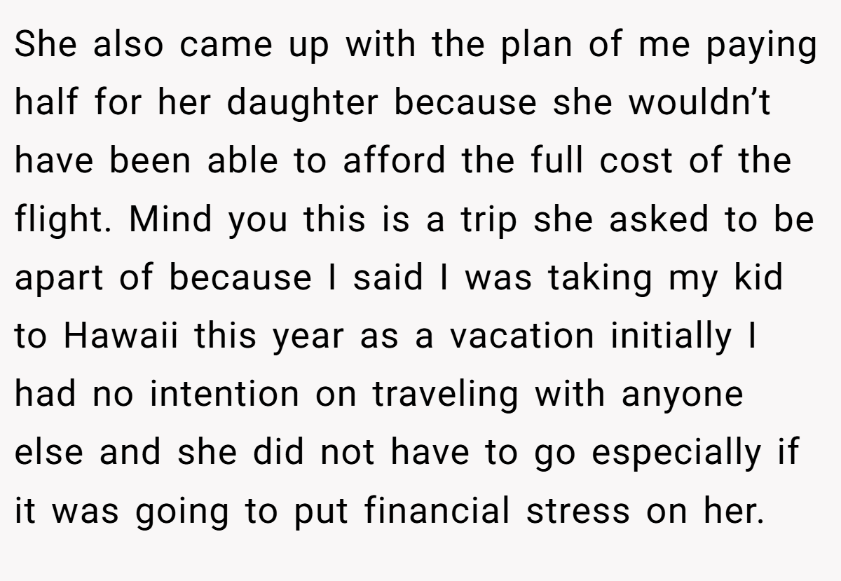 She also came up with the plan of me paying half for her daughter because she wouldn’t have been able to afford the full cost of the flight. Mind you this is a trip she asked to be apart of because I said I was taking my kid to Hawaii this year as a vacation initially I had no intention on traveling with anyone else and she did not have to go especially if it was going to put financial stress on her.