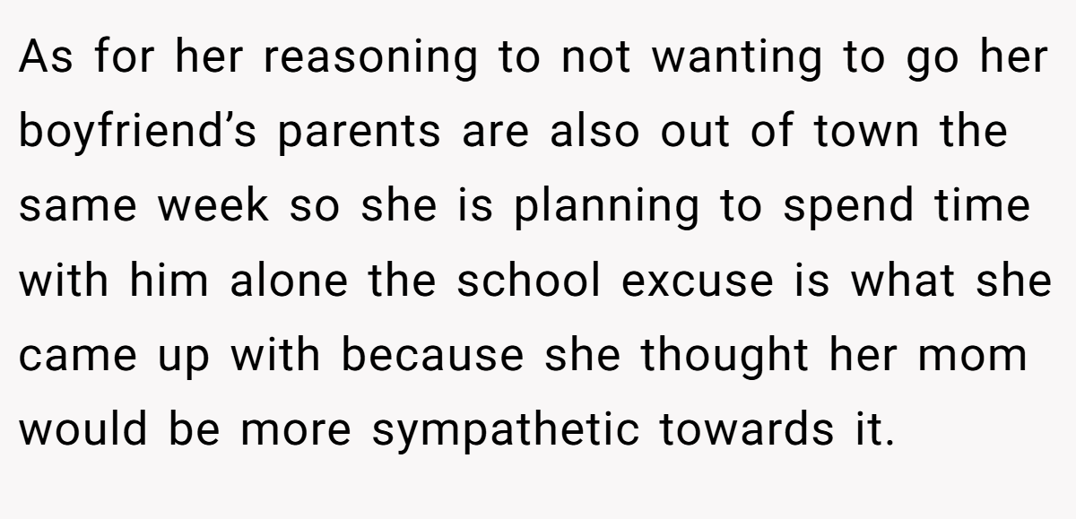 As for her reasoning to not wanting to go her boyfriend’s parents are also out of town the same week so she is planning to spend time with him alone the school excuse is what she came up with because she thought her mom would be more sympathetic towards it.