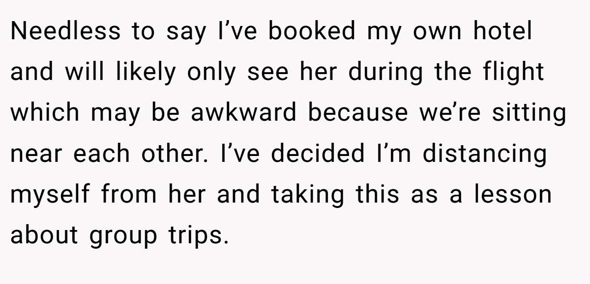 Needless to say I’ve booked my own hotel and will likely only see her during the flight which may be awkward because we’re sitting near each other. I’ve decided I’m distancing myself from her and taking this as a lesson about group trips.