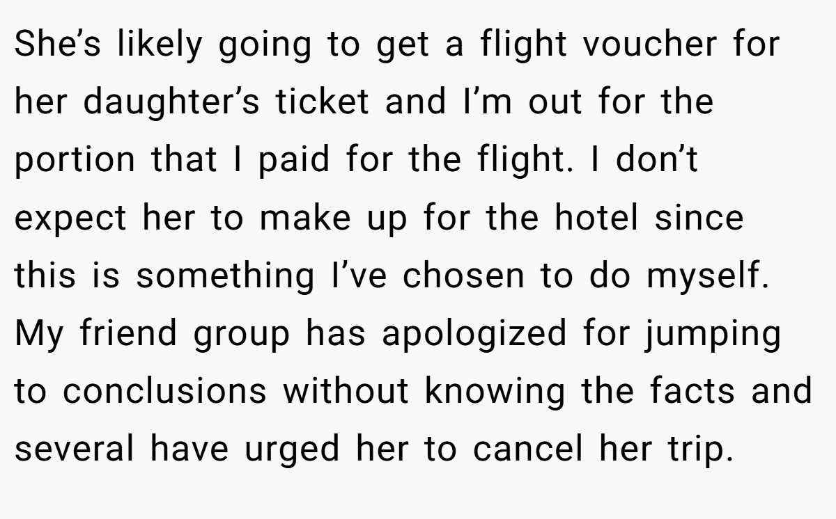 She’s likely going to get a flight voucher for her daughter’s ticket and I’m out for the portion that I paid for the flight. I don’t expect her to make up for the hotel since this is something I’ve chosen to do myself. My friend group has apologized for jumping to conclusions without knowing the facts and several have urged her to cancel her trip.