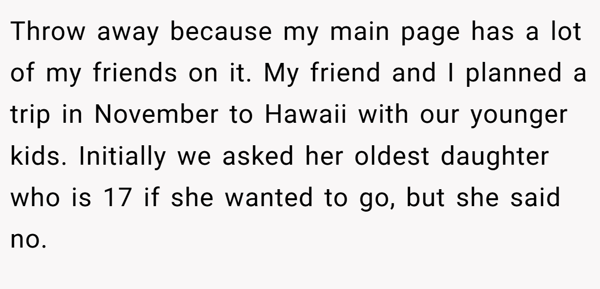 Throw away because my main page has a lot of my friends on it. My friend and I planned a trip in November to Hawaii with our younger kids. Initially we asked her oldest daughter who is 17 if she wanted to go, but she said no.