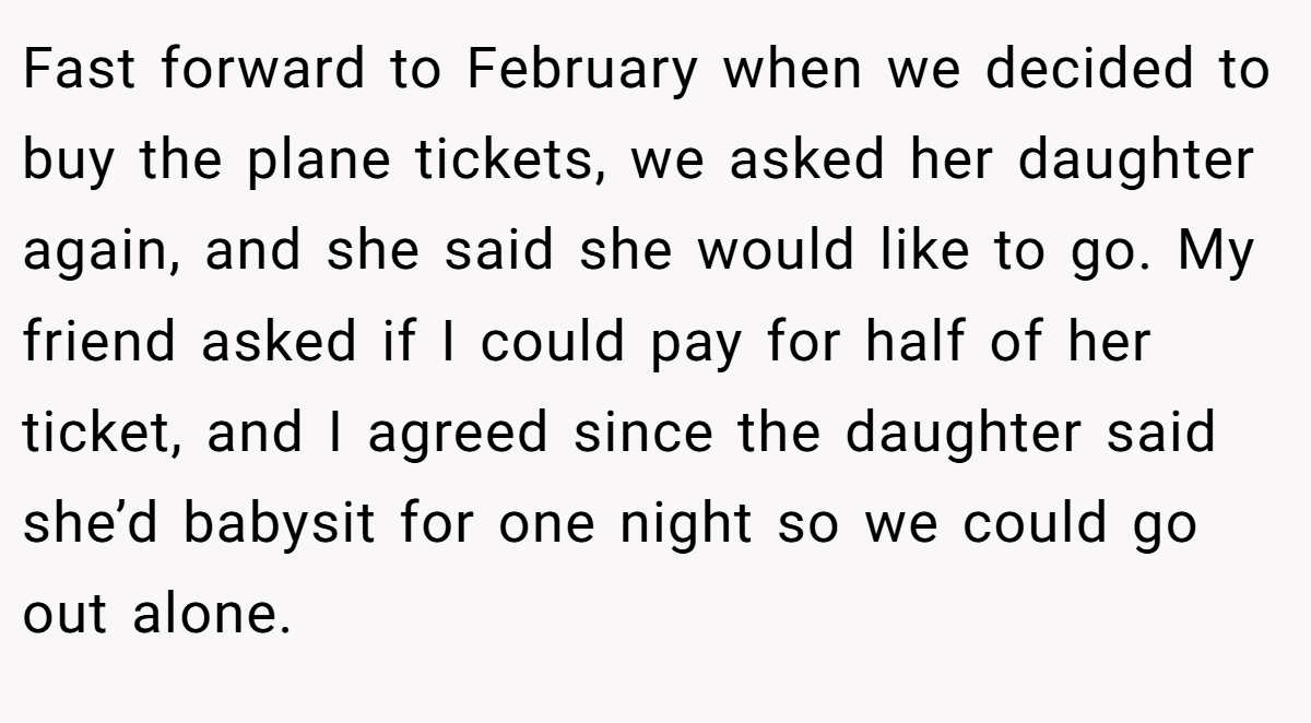 Fast forward to February when we decided to buy the plane tickets, we asked her daughter again, and she said she would like to go. My friend asked if I could pay for half of her ticket, and I agreed since the daughter said she’d babysit for one night so we could go out alone.