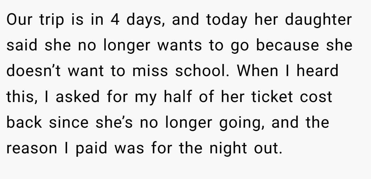 Our trip is in 4 days, and today her daughter said she no longer wants to go because she doesn’t want to miss school. When I heard this, I asked for my half of her ticket cost back since she’s no longer going, and the reason I paid was for the night out.